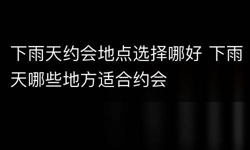 下雨天约会地点选择哪好 下雨天哪些地方适合约会