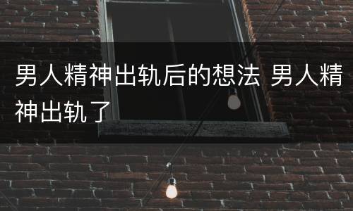 男人精神出轨后的想法 男人精神出轨了