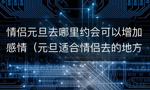 情侣元旦去哪里约会可以增加感情（元旦适合情侣去的地方）