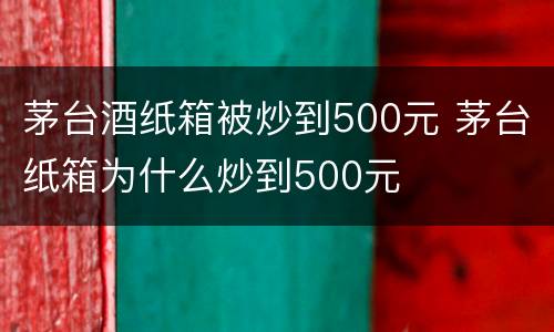 茅台酒纸箱被炒到500元 茅台纸箱为什么炒到500元