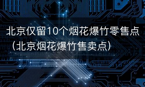 北京仅留10个烟花爆竹零售点（北京烟花爆竹售卖点）