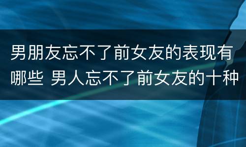 男朋友忘不了前女友的表现有哪些 男人忘不了前女友的十种表现