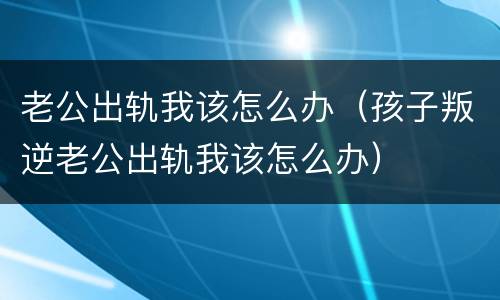 老公出轨我该怎么办（孩子叛逆老公出轨我该怎么办）