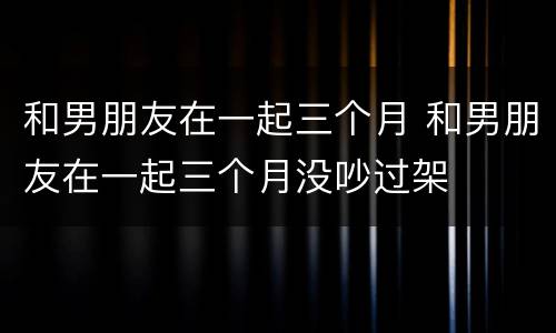 和男朋友在一起三个月 和男朋友在一起三个月没吵过架