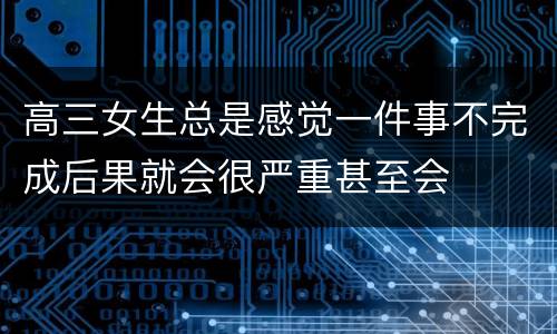 高三女生总是感觉一件事不完成后果就会很严重甚至会