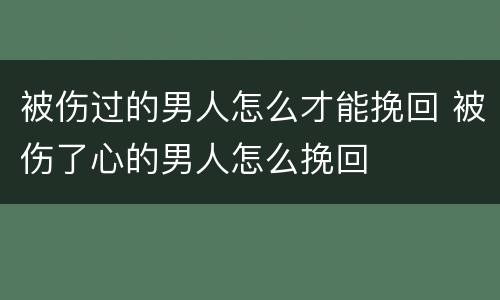 被伤过的男人怎么才能挽回 被伤了心的男人怎么挽回
