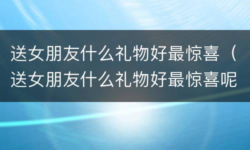 送女朋友什么礼物好最惊喜（送女朋友什么礼物好最惊喜呢）