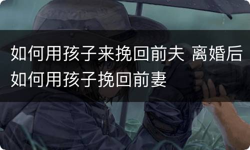 如何用孩子来挽回前夫 离婚后如何用孩子挽回前妻
