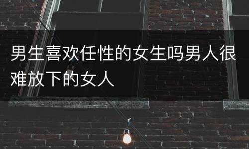 男生喜欢任性的女生吗男人很难放下的女人