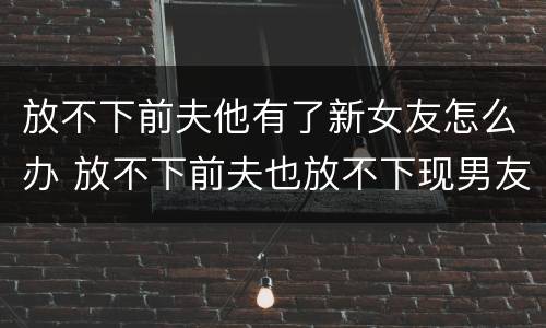放不下前夫他有了新女友怎么办 放不下前夫也放不下现男友