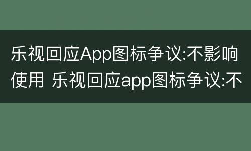 乐视回应App图标争议:不影响使用 乐视回应app图标争议:不影响使用的软件
