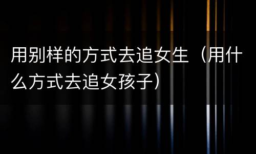 用别样的方式去追女生（用什么方式去追女孩子）
