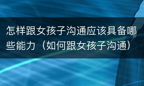 怎样跟女孩子沟通应该具备哪些能力（如何跟女孩子沟通）