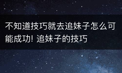 不知道技巧就去追妹子怎么可能成功! 追妹子的技巧