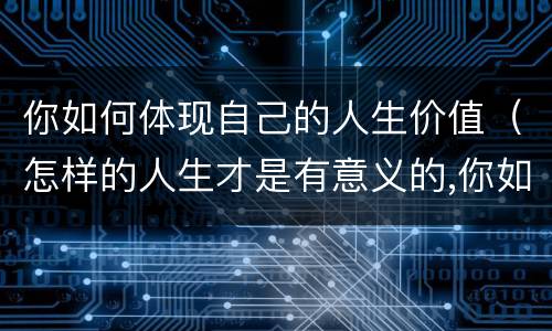 你如何体现自己的人生价值（怎样的人生才是有意义的,你如何实现自己的人生价值）