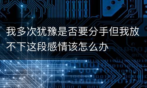 我多次犹豫是否要分手但我放不下这段感情该怎么办