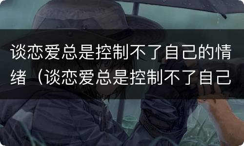 谈恋爱总是控制不了自己的情绪（谈恋爱总是控制不了自己的情绪正常吗）