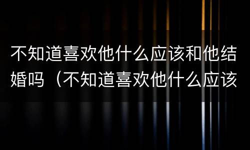 不知道喜欢他什么应该和他结婚吗（不知道喜欢他什么应该和他结婚吗怎么回答）