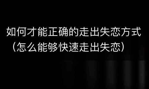 如何才能正确的走出失恋方式（怎么能够快速走出失恋）
