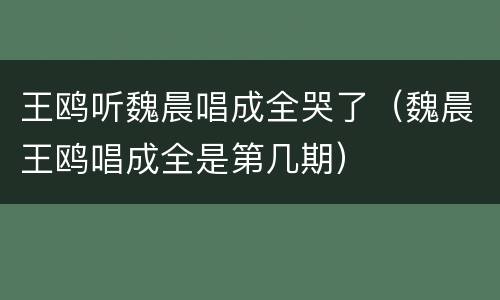 王鸥听魏晨唱成全哭了（魏晨王鸥唱成全是第几期）