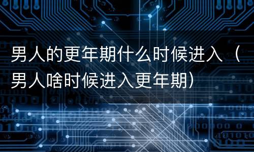 男人的更年期什么时候进入（男人啥时候进入更年期）