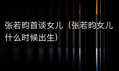 张若昀首谈女儿（张若昀女儿什么时候出生）