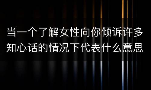 当一个了解女性向你倾诉许多知心话的情况下代表什么意思