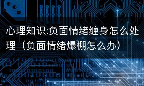心理知识:负面情绪缠身怎么处理（负面情绪爆棚怎么办）