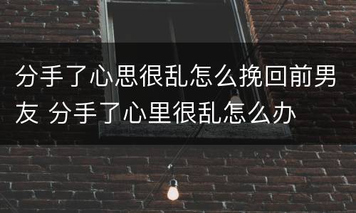 分手了心思很乱怎么挽回前男友 分手了心里很乱怎么办