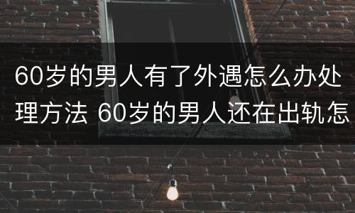 60岁的男人有了外遇怎么办处理方法 60岁的男人还在出轨怎么办