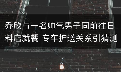 乔欣与一名帅气男子同前往日料店就餐 专车护送关系引猜测
