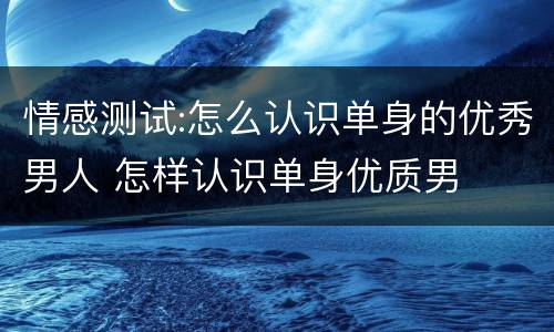 情感测试:怎么认识单身的优秀男人 怎样认识单身优质男