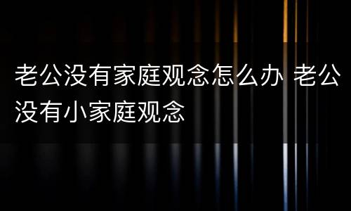 老公没有家庭观念怎么办 老公没有小家庭观念