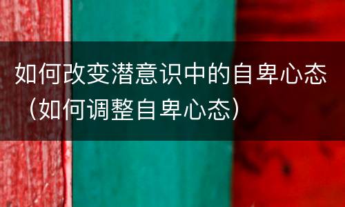 如何改变潜意识中的自卑心态（如何调整自卑心态）
