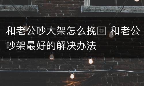 和老公吵大架怎么挽回 和老公吵架最好的解决办法