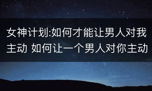 女神计划:如何才能让男人对我主动 如何让一个男人对你主动