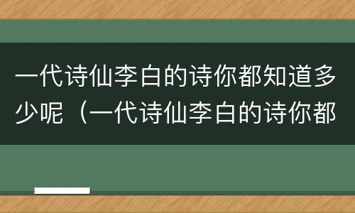 一代诗仙李白的诗你都知道多少呢（一代诗仙李白的诗你都知道多少呢英语）