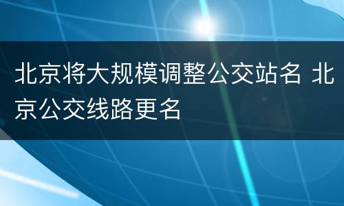 北京将大规模调整公交站名 北京公交线路更名