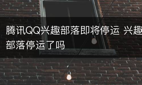 腾讯QQ兴趣部落即将停运 兴趣部落停运了吗