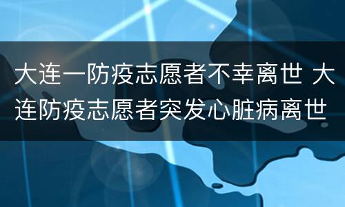 大连一防疫志愿者不幸离世 大连防疫志愿者突发心脏病离世