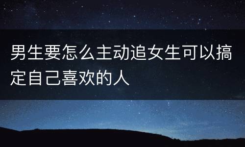 男生要怎么主动追女生可以搞定自己喜欢的人