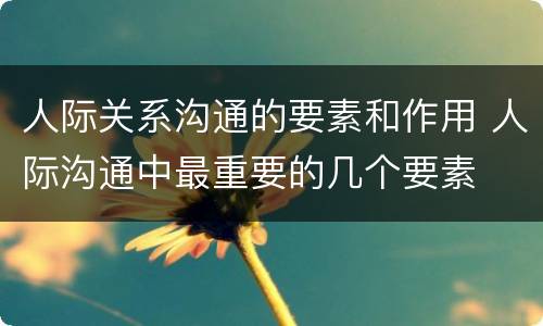 人际关系沟通的要素和作用 人际沟通中最重要的几个要素