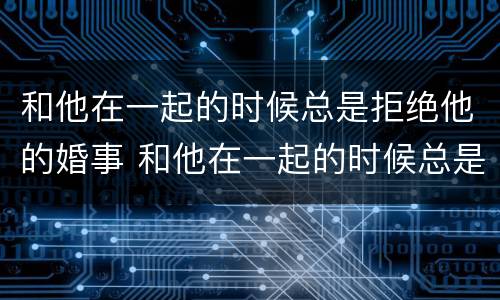 和他在一起的时候总是拒绝他的婚事 和他在一起的时候总是拒绝他的婚事正常吗