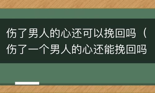 伤了男人的心还可以挽回吗（伤了一个男人的心还能挽回吗）