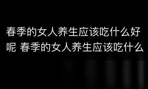 春季的女人养生应该吃什么好呢 春季的女人养生应该吃什么好呢