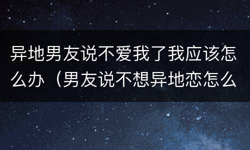 异地男友说不爱我了我应该怎么办（男友说不想异地恋怎么办）