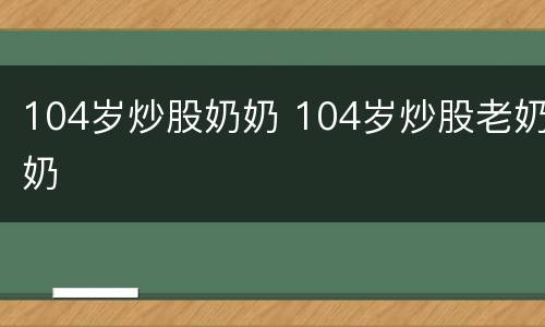 104岁炒股奶奶 104岁炒股老奶奶