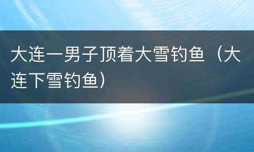 大连一男子顶着大雪钓鱼（大连下雪钓鱼）