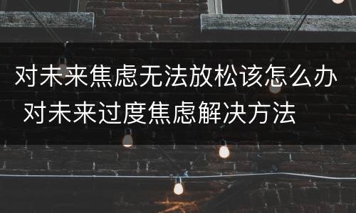 对未来焦虑无法放松该怎么办 对未来过度焦虑解决方法
