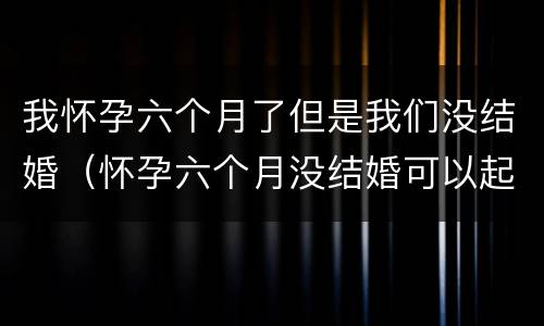 我怀孕六个月了但是我们没结婚（怀孕六个月没结婚可以起诉男方吗）